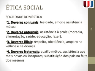 ÉTICA SOCIAL 
SOCIEDADE DOMÉSTICA 
•11.. DDeevveerreess ccoonnjjuuggaaiiss: lealdade, amor e assistência 
mútua. 
•22.. DDeevveerreess ppaatteerrnnaaiiss: assistência à prole (moradia, 
alimentação, saúde, educação, lazer). 
•33.. DDeevveerreess ffiilliiaaiiss: respeito, obediência, amparo na 
velhice e na doença. 
•44.. DDeevveerreess ffrraatteerrnnaaiiss: auxílio mútuo, assistência aos 
mais novos ou incapazes, substituição dos pais na falta 
dos mesmos. 
134 
 