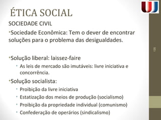 ÉTICA SOCIAL 
SOCIEDADE CIVIL 
•Sociedade Econômica: Tem o dever de encontrar 
soluções para o problema das desigualdades. 
•Solução liberal: laissez-faire 
• As leis de mercado são imutáveis: livre iniciativa e 
concorrência. 
•Solução socialista: 
• Proibição da livre iniciativa 
• Estatização dos meios de produção (socialismo) 
• Proibição da propriedade individual (comunismo) 
• Confederação de operários (sindicalismo) 
135 
 
