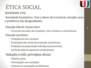 ÉTICA SOCIAL 
SOCIEDADE CIVIL 
•Sociedade Econômica: Tem o dever de encontrar soluções para 
o problema das desigualdades. 
•Solução liberal: laissez-faire 
• As leis de mercado são imutáveis: livre iniciativa e concorrência. 
•Solução socialista: 
• Proibição da livre iniciativa 
• Estatização dos meios de produção (socialismo) 
• Proibição da propriedade individual (comunismo) 
• Confederação de operários (sindicalismo) 
•Solução cristã: princípios éticos 
• Salários justos 
• Participação nos resultados 
• Estímulo às associações profissionais 
136 
 