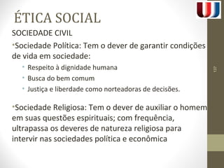 ÉTICA SOCIAL 
SOCIEDADE CIVIL 
•Sociedade Política: Tem o dever de garantir condições 
de vida em sociedade: 
• Respeito à dignidade humana 
• Busca do bem comum 
• Justiça e liberdade como norteadoras de decisões. 
•Sociedade Religiosa: Tem o dever de auxiliar o homem 
em suas questões espirituais; com frequência, 
ultrapassa os deveres de natureza religiosa para 
intervir nas sociedades política e econômica 
137 
 