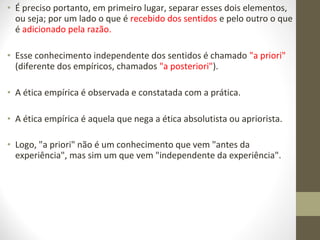 • É preciso portanto, em primeiro lugar, separar esses dois elementos, 
ou seja; por um lado o que é recebido dos sentidos e pelo outro o que 
é adicionado pela razão. 
• Esse conhecimento independente dos sentidos é chamado "a priori" 
(diferente dos empíricos, chamados "a posteriori"). 
• A ética empírica é observada e constatada com a prática. 
• A ética empírica é aquela que nega a ética absolutista ou apriorista. 
• Logo, "a priori" não é um conhecimento que vem "antes da 
experiência", mas sim um que vem "independente da experiência". 
 