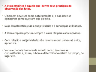 • A ética empírica é aquela que deriva seus princípios da 
observação dos fatos. 
• O homem deve ser como naturalmente é, e não deve se 
comportar como queiram que ele seja. 
• Suas características são a subjetividade e a conotação utilitarista. 
• A ética empírica procura sempre o valor útil para cada indivíduo. 
• Com relação a subjetividade: não há uma moral universal, única, 
apriorista. 
• Varia a conduta humana de acordo com o tempo e as 
circunstâncias e, assim, o bom é determinado estrito de tempo, de 
lugar etc. 
 