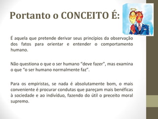 Portanto o CONCEITO É: 
É aquela que pretende derivar seus princípios da observação 
dos fatos para orientar e entender o comportamento 
humano. 
Não questiona o que o ser humano “deve fazer”, mas examina 
o que “o ser humano normalmente faz”. 
Para os empiristas, se nada é absolutamente bom, o mais 
conveniente é procurar condutas que pareçam mais benéficas 
à sociedade e ao indivíduo, fazendo do útil o preceito moral 
supremo. 
 
