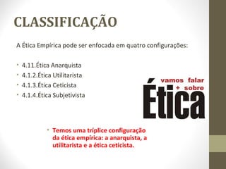 CLASSIFICAÇÃO 
A Ética Empírica pode ser enfocada em quatro configurações: 
• 4.11.Ética Anarquista 
• 4.1.2.Ética Utilitarista 
• 4.1.3.Ética Ceticista 
• 4.1.4.Ética Subjetivista 
• Temos uma tríplice configuração 
da ética empírica: a anarquista, a 
utilitarista e a ética ceticista. 
 
