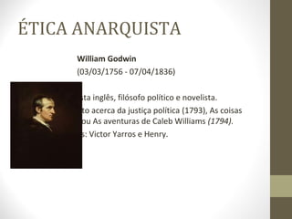 ÉTICA ANARQUISTA 
William Godwin 
(03/03/1756 - 07/04/1836) 
o Foi um jornalista inglês, filósofo político e novelista. 
o Livros: Inquérito acerca da justiça política (1793), As coisas 
como elas são ou As aventuras de Caleb Williams (1794). 
o Seus discípulos: Victor Yarros e Henry. 
 