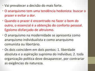 • Vai prevalecer a decisão do mais forte. 
• O anarquismo tem uma tendência hedonista: buscar o 
prazer e evitar a dor. 
• Quando o prazer é encontrado no fazer o bem do 
outro, o essencial é a obtenção do conforto pessoal. 
Egoísmo disfarçado de altruísmo. 
• O anarquismo na modernidade se apresenta como 
anarquismo individualista e como anarquismo 
comunista ou libertário. 
• Os dois coincidem em dois pontos: 1. liberdade 
absoluta e a aspiração suprema do indivíduo; 2. toda 
organização política deve desaparecer, por contrariar 
as exigências da natureza. 
 