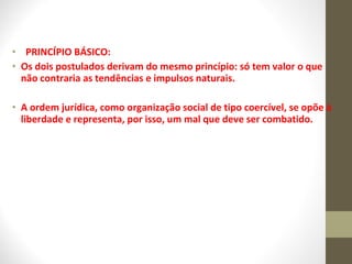 • PRINCÍPIO BÁSICO: 
• Os dois postulados derivam do mesmo princípio: só tem valor o que 
não contraria as tendências e impulsos naturais. 
• A ordem jurídica, como organização social de tipo coercível, se opõe à 
liberdade e representa, por isso, um mal que deve ser combatido. 
 