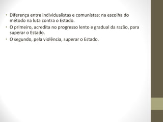 • Diferença entre individualistas e comunistas: na escolha do 
método na luta contra o Estado. 
• O primeiro, acredita no progresso lento e gradual da razão, para 
superar o Estado. 
• O segundo, pela violência, superar o Estado. 
 