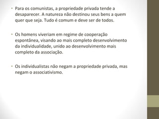 • Para os comunistas, a propriedade privada tende a 
desaparecer. A natureza não destinou seus bens a quem 
quer que seja. Tudo é comum e deve ser de todos. 
• Os homens viveriam em regime de cooperação 
espontânea, visando ao mais completo desenvolvimento 
da individualidade, unido ao desenvolvimento mais 
completo da associação. 
• Os individualistas não negam a propriedade privada, mas 
negam o associativismo. 
 