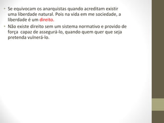 • Se equivocam os anarquistas quando acreditam existir 
uma liberdade natural. Pois na vida em me sociedade, a 
liberdade é um direito. 
• Não existe direito sem um sistema normativo e provido de 
força capaz de assegurá-lo, quando quem quer que seja 
pretenda vulnerá-lo. 
 
