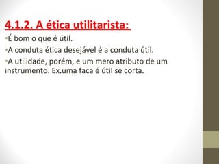 4.1.2. A ética utilitarista: 
•É bom o que é útil. 
•A conduta ética desejável é a conduta útil. 
•A utilidade, porém, e um mero atributo de um 
instrumento. Ex.uma faca é útil se corta. 
 