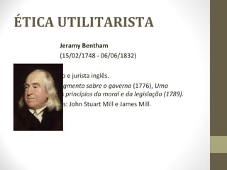 ÉTICA UTILITARISTA 
Jeramy Bentham 
(15/02/1748 - 06/06/1832) 
o Foi um filósofo e jurista inglês. 
o Livros: Um fragmento sobre o governo (1776), Uma 
introdução aos princípios da moral e da legislação (1789). 
o Seus discípulos: John Stuart Mill e James Mill. 
 