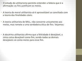 • O estudo do utilitarismo permite entender a falácia que é a 
afirmação: os fins justificam os meios. 
• A teoria da moral utilitarista só é aproveitável se conciliada com 
a teoria das finalidades úteis. 
• A teoria utilitarista de MILL, não concerne unicamente aos 
meios, mas remete a uma verdadeira ética de fins. Vejamos: 
• A doutrina utilitarista afirma que a felicidade é desejável, a 
única coisa desejável como fim; sendo todas as demais 
desejáveis só como meios para esse fim. 
 