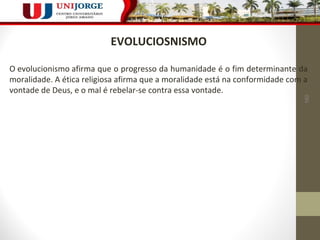 160 
EVOLUCIOSNISMO 
O evolucionismo afirma que o progresso da humanidade é o fim determinante da 
moralidade. A ética religiosa afirma que a moralidade está na conformidade com a 
vontade de Deus, e o mal é rebelar-se contra essa vontade. 
 