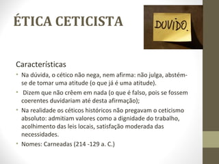 ÉTICA CETICISTA 
Características 
• Na dúvida, o cético não nega, nem afirma: não julga, abstém-se 
de tomar uma atitude (o que já é uma atitude). 
• Dizem que não crêem em nada (o que é falso, pois se fossem 
coerentes duvidariam até desta afirmação); 
• Na realidade os céticos históricos não pregavam o ceticismo 
absoluto: admitiam valores como a dignidade do trabalho, 
acolhimento das leis locais, satisfação moderada das 
necessidades. 
• Nomes: Carneadas (214 -129 a. C.) 
 