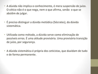 • A dúvida não implica o conhecimento, é mera suspensão de juízo. 
O cético não é o que nega, nem o que afirma, senão o que se 
abstêm de julgar. 
• É preciso distinguir a dúvida metódica (Sócrates), da dúvida 
sistemática. 
• Utilizada como método, a dúvida serve como eliminação de 
possíveis erros. É uma atitude provisória. Uma provisória transição 
de juízo, por segurança. 
• A dúvida sistemática é própria dos ceticistas, que duvidam de tudo 
e de forma permanente. 
 