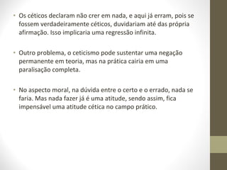 • Os céticos declaram não crer em nada, e aqui já erram, pois se 
fossem verdadeiramente céticos, duvidariam até das própria 
afirmação. Isso implicaria uma regressão infinita. 
• Outro problema, o ceticismo pode sustentar uma negação 
permanente em teoria, mas na prática cairia em uma 
paralisação completa. 
• No aspecto moral, na dúvida entre o certo e o errado, nada se 
faria. Mas nada fazer já é uma atitude, sendo assim, fica 
impensável uma atitude cética no campo prático. 
 