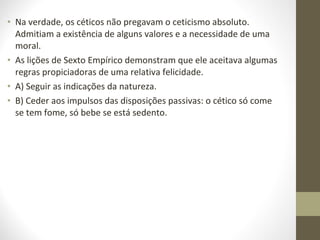 • Na verdade, os céticos não pregavam o ceticismo absoluto. 
Admitiam a existência de alguns valores e a necessidade de uma 
moral. 
• As lições de Sexto Empírico demonstram que ele aceitava algumas 
regras propiciadoras de uma relativa felicidade. 
• A) Seguir as indicações da natureza. 
• B) Ceder aos impulsos das disposições passivas: o cético só come 
se tem fome, só bebe se está sedento. 
 