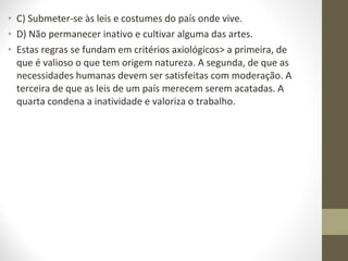• C) Submeter-se às leis e costumes do país onde vive. 
• D) Não permanecer inativo e cultivar alguma das artes. 
• Estas regras se fundam em critérios axiológicos> a primeira, de 
que é valioso o que tem origem natureza. A segunda, de que as 
necessidades humanas devem ser satisfeitas com moderação. A 
terceira de que as leis de um país merecem serem acatadas. A 
quarta condena a inatividade e valoriza o trabalho. 
 