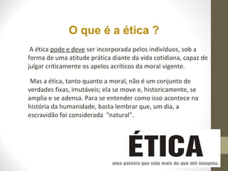 O que é a ética ? 
A ética pode e deve ser incorporada pelos indivíduos, sob a 
forma de uma atitude prática diante da vida cotidiana, capaz de 
julgar criticamente os apelos acríticos da moral vigente. 
Mas a ética, tanto quanto a moral, não é um conjunto de 
verdades fixas, imutáveis; ela se move e, historicamente, se 
amplia e se adensa. Para se entender como isso acontece na 
história da humanidade, basta lembrar que, um dia, a 
escravidão foi considerada "natural". 
 