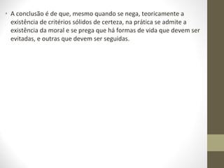 • A conclusão é de que, mesmo quando se nega, teoricamente a 
existência de critérios sólidos de certeza, na prática se admite a 
existência da moral e se prega que há formas de vida que devem ser 
evitadas, e outras que devem ser seguidas. 
 