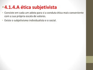 •4.1.4.A ética subjetivista 
• Consiste em cada um adota para si a conduta ética mais conveniente 
com a sua própria escala de valores. 
• Existe o subjetivismo individualista e o social. 
 