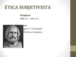 ÉTICA SUBJETIVISTA 
Protágoras 
(480 a.C. – 410 a.C.) 
o Foi um Sofista grego. 
o Obras: "As Antilogias" e "A Verdade”. 
o Seus discípulos: Péricles e Eurípedes. 
 
