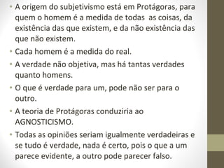 • A origem do subjetivismo está em Protágoras, para 
quem o homem é a medida de todas as coisas, da 
existência das que existem, e da não existência das 
que não existem. 
• Cada homem é a medida do real. 
• A verdade não objetiva, mas há tantas verdades 
quanto homens. 
• O que é verdade para um, pode não ser para o 
outro. 
• A teoria de Protágoras conduziria ao 
AGNOSTICISMO. 
• Todas as opiniões seriam igualmente verdadeiras e 
se tudo é verdade, nada é certo, pois o que a um 
parece evidente, a outro pode parecer falso. 
 