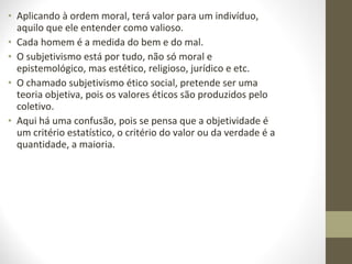 • Aplicando à ordem moral, terá valor para um indivíduo, 
aquilo que ele entender como valioso. 
• Cada homem é a medida do bem e do mal. 
• O subjetivismo está por tudo, não só moral e 
epistemológico, mas estético, religioso, jurídico e etc. 
• O chamado subjetivismo ético social, pretende ser uma 
teoria objetiva, pois os valores éticos são produzidos pelo 
coletivo. 
• Aqui há uma confusão, pois se pensa que a objetividade é 
um critério estatístico, o critério do valor ou da verdade é a 
quantidade, a maioria. 
 