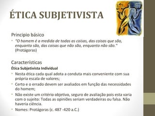 ÉTICA SUBJETIVISTA 
Principio básico 
• “O homem é a medida de todas as coisas, das coisas que são, 
enquanto são, das coisas que não são, enquanto não são.“ 
(Protágoras) 
Características 
Ética Subjetivista Individual 
• Nesta ética cada qual adota a conduta mais conveniente com sua 
própria escala de valores; 
• Certo e o errado devem ser avaliados em função das necessidades 
do homem; 
• Não existe um critério objetivo, seguro de avaliação pois esta varia 
com o sujeito: Todas as opiniões seriam verdadeiras ou falsa. Não 
haveria ciência. 
• Nomes: Protágoras (c. 487 -420 a.C.) 
 