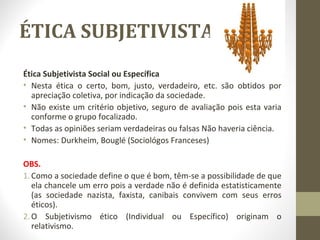 ÉTICA SUBJETIVISTA 
Ética Subjetivista Social ou Específica 
• Nesta ética o certo, bom, justo, verdadeiro, etc. são obtidos por 
apreciação coletiva, por indicação da sociedade. 
• Não existe um critério objetivo, seguro de avaliação pois esta varia 
conforme o grupo focalizado. 
• Todas as opiniões seriam verdadeiras ou falsas Não haveria ciência. 
• Nomes: Durkheim, Bouglé (Sociológos Franceses) 
OBS. 
1. Como a sociedade define o que é bom, têm-se a possibilidade de que 
ela chancele um erro pois a verdade não é definida estatisticamente 
(as sociedade nazista, faxista, canibais convivem com seus erros 
éticos). 
2.O Subjetivismo ético (Individual ou Específico) originam o 
relativismo. 
 
