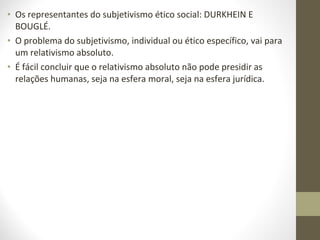 • Os representantes do subjetivismo ético social: DURKHEIN E 
BOUGLÉ. 
• O problema do subjetivismo, individual ou ético específico, vai para 
um relativismo absoluto. 
• É fácil concluir que o relativismo absoluto não pode presidir as 
relações humanas, seja na esfera moral, seja na esfera jurídica. 
 