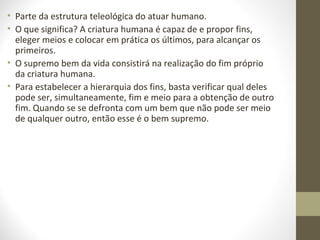 • Parte da estrutura teleológica do atuar humano. 
• O que significa? A criatura humana é capaz de e propor fins, 
eleger meios e colocar em prática os últimos, para alcançar os 
primeiros. 
• O supremo bem da vida consistirá na realização do fim próprio 
da criatura humana. 
• Para estabelecer a hierarquia dos fins, basta verificar qual deles 
pode ser, simultaneamente, fim e meio para a obtenção de outro 
fim. Quando se se defronta com um bem que não pode ser meio 
de qualquer outro, então esse é o bem supremo. 
 