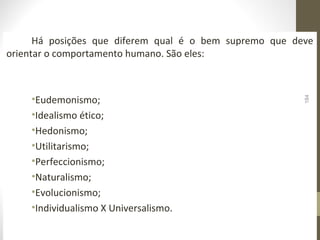 Há posições que diferem qual é o bem supremo que deve 
orientar o comportamento humano. São eles: 
•Eudemonismo; 
•Idealismo ético; 
•Hedonismo; 
•Utilitarismo; 
•Perfeccionismo; 
•Naturalismo; 
•Evolucionismo; 
•Individualismo X Universalismo. 
184 
 