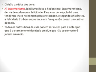 • Divisão da ética dos bens: 
• A) Eudemonismo, idealismo ético e hedonismo: Eudemonmismo, 
deriva de eudemonia, felicidade. Para essa concepção há uma 
tendência inata no homem para a felicidade, e segundo Aristóteles, 
a felicidade é o bem supremo, é um fim que não possui um caráter 
de meio. 
• Todos os outros bens da vida podem ser meios para a obtenção 
que é o eternamente desejado em si, e que não se converterá 
jamais em meio. 
 