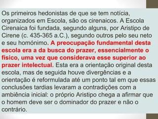 Os primeiros hedonistas de que se tem notícia, 
organizados em Escola, são os cirenaicos. A Escola 
Cirenaica foi fundada, segundo alguns, por Aristipo de 
Cirene (c. 435-365 a.C.), segundo outros pelo seu neto 
e seu homónimo. A preocupação fundamental desta 
escola era a da busca do prazer, essencialmente o 
físico, uma vez que considerava esse superior ao 
prazer intelectual. Esta era a orientação original desta 
escola, mas de seguida houve divergências e a 
orientação é reformulada até um ponto tal em que essas 
conclusões tardias levaram a contradições com a 
ambiência inicial: o próprio Aristipo chega a afirmar que 
o homem deve ser o dominador do prazer e não o 
contrário. 
 