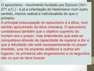 O epicurismo - movimento fundado por Epicuro (341- 
271 a.C.) - é já a orientação do hedonismo num outro 
sentido, menos radical e individualista do que o 
primeiro. 
A principal preocupação do epicurismo é a ética, num 
sentido aproximado da ética cirenaica. O epicurismo 
considerava também que o objetivo supremo do 
homem era o prazer, mas entendendo que este se 
conquistava através da capacidade de superar a dor e 
que a felicidade não está necessariamente no prazer 
imediato, pois há prazeres estáticos e outros em 
fugazes: os primeiros são enganadores e os segundos 
são os que se deve buscar. 
 