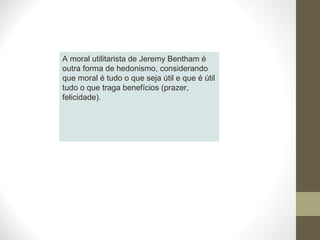 A moral utilitarista de Jeremy Bentham é 
outra forma de hedonismo, considerando 
que moral é tudo o que seja útil e que é útil 
tudo o que traga benefícios (prazer, 
felicidade). 
 