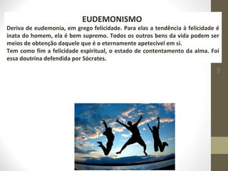 189 
EUDEMONISMO 
Deriva de eudemonia, em grego felicidade. Para elas a tendência à felicidade é 
inata do homem, ela é bem supremo. Todos os outros bens da vida podem ser 
meios de obtenção daquele que é o eternamente apetecível em si. 
Tem como fim a felicidade espiritual, o estado de contentamento da alma. Foi 
essa doutrina defendida por Sócrates. 
 
