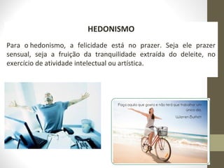 190 
HEDONISMO 
Para o hedonismo, a felicidade está no prazer. Seja ele prazer 
sensual, seja a fruição da tranquilidade extraída do deleite, no 
exercício de atividade intelectual ou artística. 
 