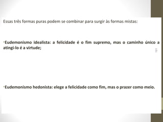 Essas três formas puras podem se combinar para surgir às formas mistas: 
•Eudemonismo idealista: a felicidade é o fim supremo, mas o caminho único a 
atingi-lo é a virtude; 
191 
•Eudemonismo hedonista: elege a felicidade como fim, mas o prazer como meio. 
 