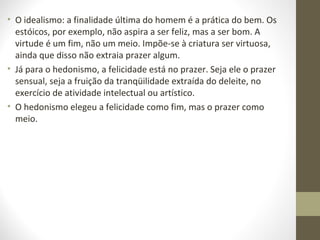 • O idealismo: a finalidade última do homem é a prática do bem. Os 
estóicos, por exemplo, não aspira a ser feliz, mas a ser bom. A 
virtude é um fim, não um meio. Impõe-se à criatura ser virtuosa, 
ainda que disso não extraia prazer algum. 
• Já para o hedonismo, a felicidade está no prazer. Seja ele o prazer 
sensual, seja a fruição da tranqüilidade extraída do deleite, no 
exercício de atividade intelectual ou artístico. 
• O hedonismo elegeu a felicidade como fim, mas o prazer como 
meio. 
 