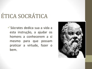 ÉTICA SOCRÁTICA 
Sócrates dedica sua a vida a 
esta instrução, a ajudar os 
homens a conhecerem a si 
mesmo para que possam 
praticar a virtude, fazer o 
bem. 
 