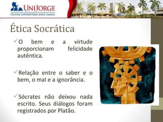 Ética Socrática 
O bem e a virtude 
proporcionam felicidade 
autêntica. 
Relação entre o saber e o 
bem, o mal e a ignorância. 
Sócrates não deixou nada 
escrito. Seus diálogos foram 
registrados por Platão. 
 