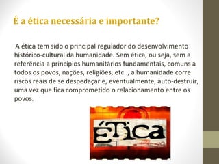 É a ética necessária e importante? 
A ética tem sido o principal regulador do desenvolvimento 
histórico-cultural da humanidade. Sem ética, ou seja, sem a 
referência a princípios humanitários fundamentais, comuns a 
todos os povos, nações, religiões, etc.., a humanidade corre 
riscos reais de se despedaçar e, eventualmente, auto-destruir, 
uma vez que fica comprometido o relacionamento entre os 
povos. 
 