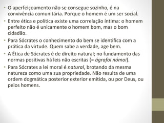• O aperfeiçoamento não se consegue sozinho, é na 
convivência comunitária. Porque o homem é um ser social. 
• Entre ética e política existe uma correlação íntima: o homem 
perfeito não é unicamente o homem bom, mas o bom 
cidadão. 
• Para Sócrates o conhecimento do bem se identifica com a 
prática da virtude. Quem sabe a verdade, age bem. 
• A Ética de Sócrates é de direito natural; no fundamento das 
normas positivas há leis não escritas (= ágrafoi nómoi). 
• Para Sócrates a lei moral é natural, brotando da mesma 
natureza como uma sua propriedade. Não resulta de uma 
ordem dogmática posterior exterior emitida, ou por Deus, ou 
pelos homens. 
 