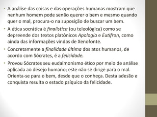 • A análise das coisas e das operações humanas mostram que 
nenhum homem pode senão querer o bem e mesmo quando 
quer o mal, procura-o na suposição de buscar um bem. 
• A ética socrática é finalistica (ou teleológica) como se 
depreende dos textos platônicos Apologia e Eutifron, como 
ainda das informações vindas de Xenofonte. 
• Concretamente a finalidade última dos atos humanos, de 
acordo com Sócrates, é a felicidade. 
• Provou Sócrates seu eudaimonismo ético por meio de análise 
aplicada ao desejo humano; este não se dirige para o mal. 
Orienta-se para o bem, desde que o conheça. Desta adesão e 
conquista resulta o estado psíquico da felicidade. 
 