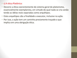 • c) A ética Platônica: 
• Decorre a ética coerentemente do sistema geral do platonismo, 
essencialmente exemplarista, em virtude do qual nada se cria senão 
tendo as idéias reais separadas como arquétipos. 
• Estes arquétipos são a finalidade a executar, inclusive na ação. 
• Por isso, a ação tem um caminho previamente traçado o que 
implica em uma obrigação ética. 
 