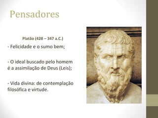 Pensadores 
Platão (428 – 347 a.C.) 
- Felicidade e o sumo bem; 
- O ideal buscado pelo homem 
é a assimilação de Deus (Leis); 
- Vida divina: de contemplação 
filosófica e virtude. 
 