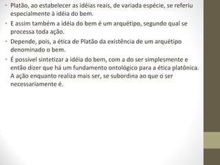 • Platão, ao estabelecer as idéias reais, de variada espécie, se referiu 
especialmente à idéia do bem. 
• E assim também a idéia do bem é um arquétipo, segundo qual se 
processa toda ação. 
• Depende, pois, a ética de Platão da existência de um arquétipo 
denominado o bem. 
• É possível sintetizar a idéia do bem, com a do ser simplesmente e 
então dizer que há um fundamento ontológico para a ética platônica. 
A ação enquanto realiza mais ser, se subordina ao que o ser 
necessariamente é. 
 